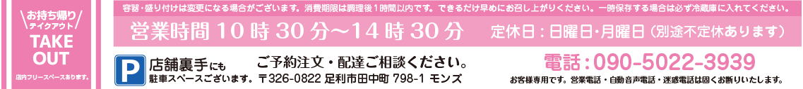 お持ち帰り・テイクアウト・TAKE OUT 店内フリースペースあります。 営業時間10時30分～14時30分 定休日:日曜日・月曜日 （別途不定休あります） 電話：090-5022-3939 ご予約注文・配達ご相談ください。 お客様専用です。営業電話・自動音声電話・迷惑電話は固くお断りいたします。 〒326-0822 足利市田中町798-1 もんず P/店舗裏手にも駐車スペースございます。 容器・盛り付けは変更になる場合がございます。消費期限は調理後1時間以内です。できるだけ早めにお召し上がりください。一時保存する場合は必ず冷蔵庫に入れてください。