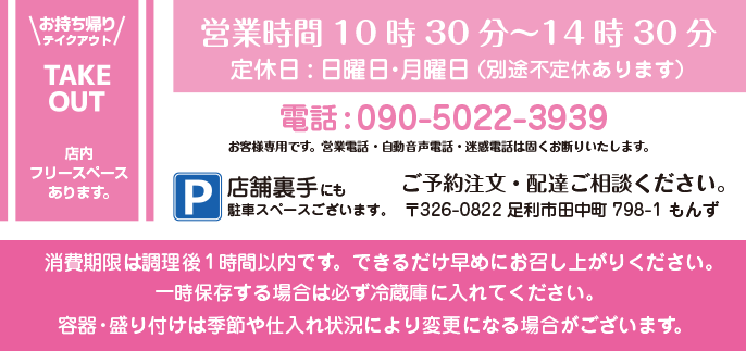 お持ち帰り・テイクアウト・TAKE OUT 店内フリースペースあります。 営業時間10時30分～14時30分 定休日:日曜日・月曜日 （別途不定休あります） 電話：090-5022-3939 ご予約注文・配達ご相談ください。 お客様専用です。営業電話・自動音声電話・迷惑電話は固くお断りいたします。 〒326-0822 足利市田中町798-1 もんず P/店舗裏手にも駐車スペースございます。 容器・盛り付けは変更になる場合がございます。消費期限は調理後1時間以内です。できるだけ早めにお召し上がりください。一時保存する場合は必ず冷蔵庫に入れてください。