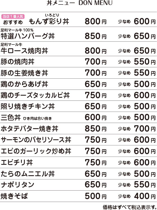 当店一番人気　おすすめ　もんず彩り丼　800円・少なめ600円 /  足利マール牛100％ 特選ハンバーグ丼　850円・少なめ650円 /  足利マール牛ロース焼肉丼　800円・少なめ650円 /  豚の焼肉丼　700円・少なめ550円 /  豚の生姜焼き丼　700円・少なめ550円 /  鶏の唐揚げ丼　650円・少なめ500円 /  鶏のチーズタッカルビ丼　750円・少なめ600円 /  照り焼きチキン丼　650円・少なめ500円 /  三色丼（ひき肉は合い挽き）　600円・少なめ500円 /  ホタテのバター焼き丼　850円・少なめ700円 /  サーモンのパセリソース丼　750円・少なめ600円 /  エビのガーリック炒め丼　750円・少なめ600円 /  エビチリ丼　750円・少なめ600円 /  たらのムニエル丼　650円・少なめ500円 /  ナポリタン　650円・少なめ550円 /  焼きそば　500円・少なめ400円 /  価格はすべて税込表示です。  /  盛り付けは季節や仕入れ状況に応じて変わります。