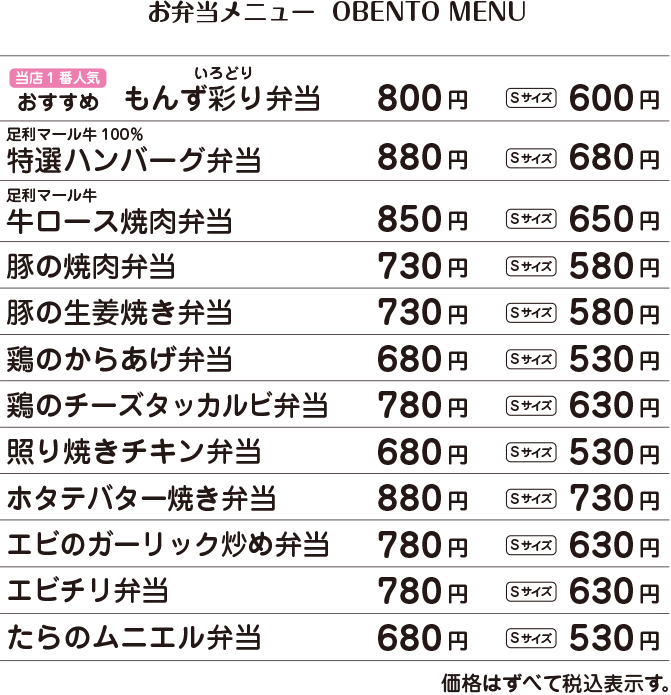 当店一番人気　おすすめ　もんず彩り弁当　800円・Sサイズ600円 /  足利マール牛100％ 特選ハンバーグ弁当　880円・Sサイズ680円 /  足利マール牛ロース焼肉弁当　850円・Sサイズ650円 /  豚の焼肉弁当　730円・Sサイズ580円 /  豚の生姜焼き弁当　730円・Sサイズ580円 /  鶏の唐揚げ弁当　730円・Sサイズ580円 /  鶏のチーズタッカルビ弁当　780円・Sサイズ630円 /  照り焼きチキン弁当　680円・Sサイズ530円 /  ホタテのバター焼き弁当　880円・Sサイズ730円 /  エビのガーリック炒め弁当　780円・Sサイズ630円 /  エビチリ弁当　780円・Sサイズ630円 /  たらのムニエル弁当　680円・Sサイズ530円 /  価格はすべて税込表示です。 /  盛り付けは季節や仕入れ状況に応じて変わります。