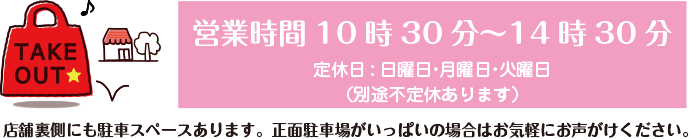 お持ち帰り・テイクアウト・TAKE OUT /  店内フリースペースあります。 /  営業時間10時30分～14時30分 /  定休日:日曜日・月曜日 /  （別途不定休あります） /  P/店舗裏手にも駐車スペースございます。